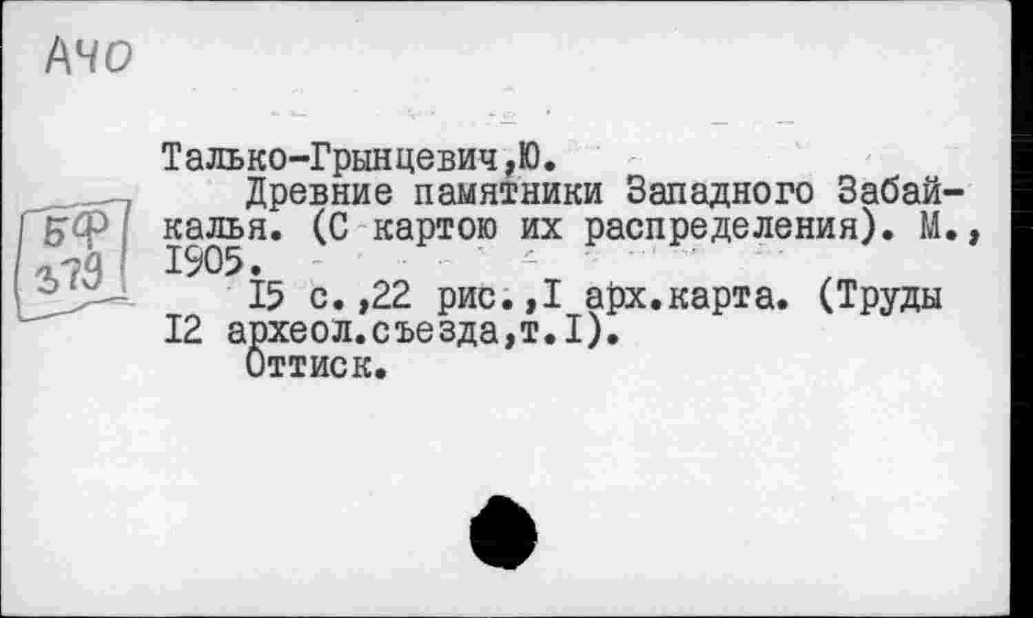 ﻿
Талько-Грынцевич,Ю.
Древние памятники Западного Забай-'б'ф калья. (С картою их распределения). М.
I 1905.
15 с. ,22 рис.,1 арх.карта. (Труды
12 археол.съезда,т.1).
Оттиск.